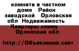 комната в частном доме › Район ­ заводской - Орловская обл. Недвижимость » Квартиры сниму   . Орловская обл.